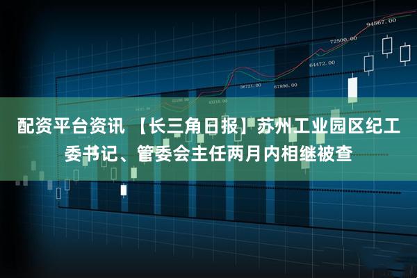配资平台资讯 【长三角日报】苏州工业园区纪工委书记、管委会主任两月内相继被查
