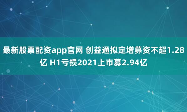 最新股票配资app官网 创益通拟定增募资不超1.28亿 H1亏损2021上市募2.94亿