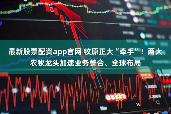 最新股票配资app官网 牧原正大“牵手”！两大农牧龙头加速业务整合、全球布局