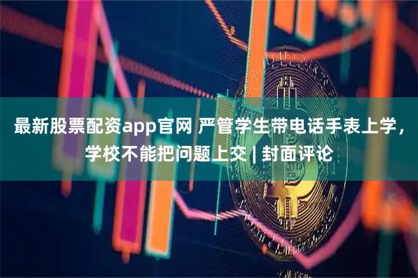 最新股票配资app官网 严管学生带电话手表上学，学校不能把问题上交 | 封面评论