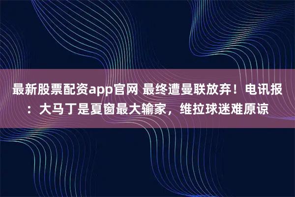 最新股票配资app官网 最终遭曼联放弃！电讯报：大马丁是夏窗最大输家，维拉球迷难原谅