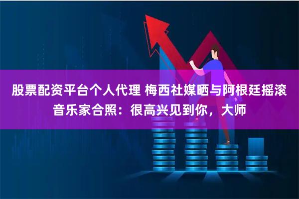 股票配资平台个人代理 梅西社媒晒与阿根廷摇滚音乐家合照：很高兴见到你，大师