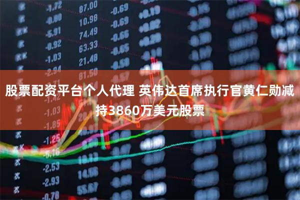 股票配资平台个人代理 英伟达首席执行官黄仁勋减持3860万美元股票