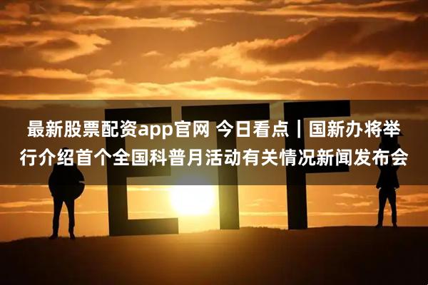 最新股票配资app官网 今日看点｜国新办将举行介绍首个全国科普月活动有关情况新闻发布会