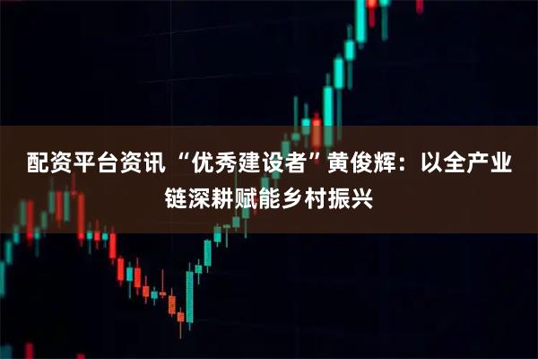 配资平台资讯 “优秀建设者”黄俊辉：以全产业链深耕赋能乡村振兴