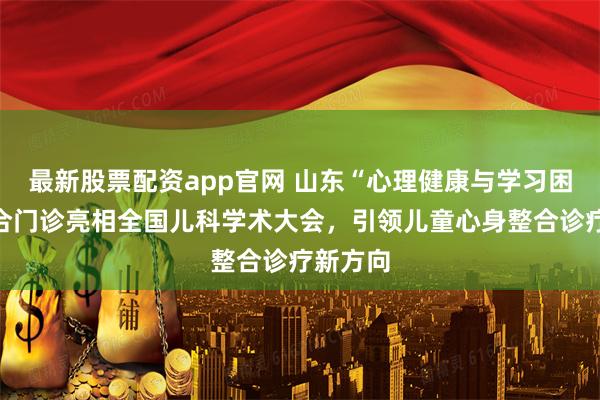 最新股票配资app官网 山东“心理健康与学习困难”融合门诊亮相全国儿科学术大会，引领儿童心身整合诊疗新方向