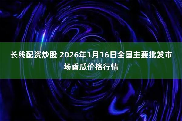 长线配资炒股 2026年1月16日全国主要批发市场香瓜价格行情