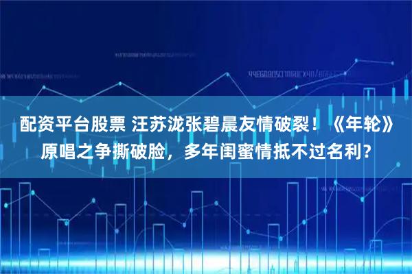 配资平台股票 汪苏泷张碧晨友情破裂！《年轮》原唱之争撕破脸，多年闺蜜情抵不过名利？