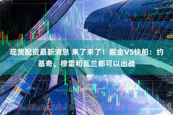 现货配资最新消息 来了来了！掘金VS快船：约基奇、穆雷和瓦兰都可以出战