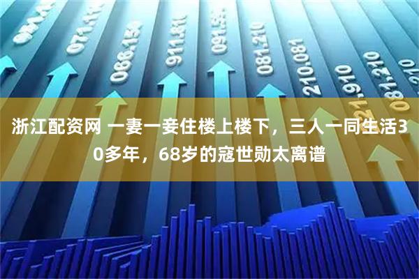 浙江配资网 一妻一妾住楼上楼下，三人一同生活30多年，68岁的寇世勋太离谱