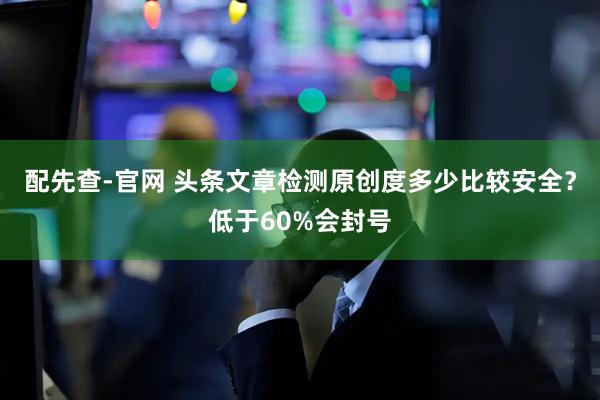 配先查-官网 头条文章检测原创度多少比较安全？低于60%会封号