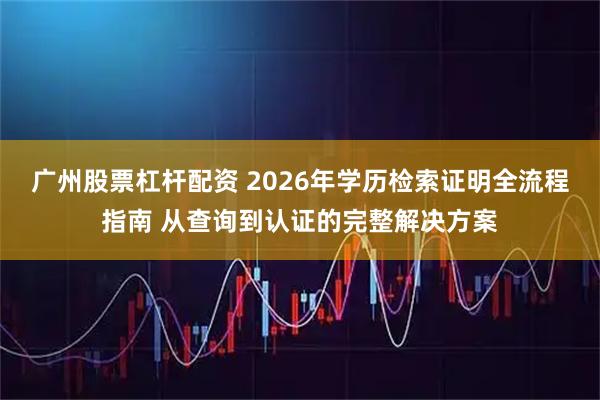 广州股票杠杆配资 2026年学历检索证明全流程指南 从查询到认证的完整解决方案