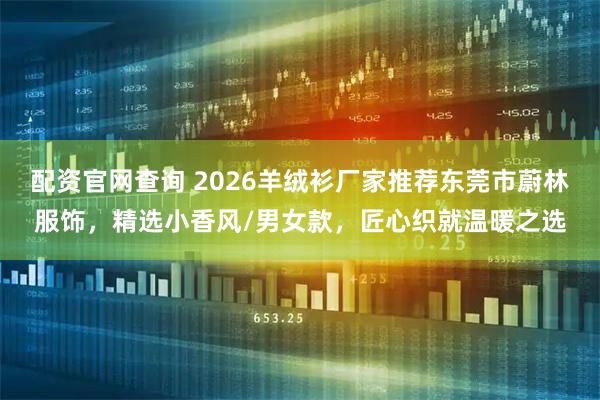 配资官网查询 2026羊绒衫厂家推荐东莞市蔚林服饰，精选小香风/男女款，匠心织就温暖之选