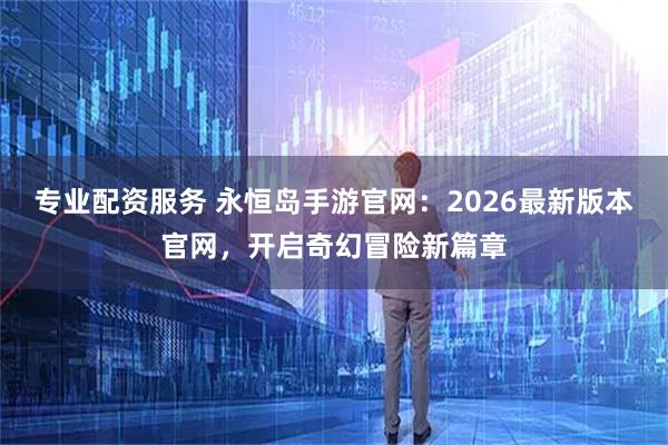 专业配资服务 永恒岛手游官网：2026最新版本官网，开启奇幻冒险新篇章