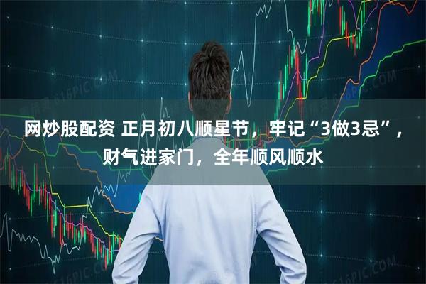 网炒股配资 正月初八顺星节，牢记“3做3忌”，财气进家门，全年顺风顺水