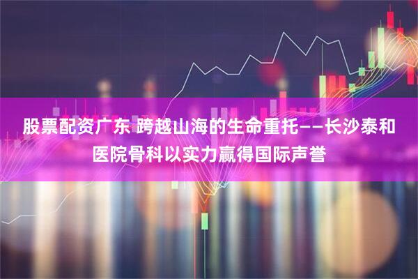 股票配资广东 跨越山海的生命重托——长沙泰和医院骨科以实力赢得国际声誉