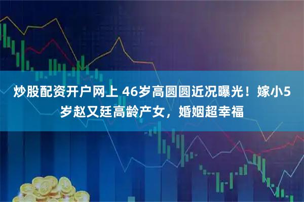 炒股配资开户网上 46岁高圆圆近况曝光！嫁小5岁赵又廷高龄产女，婚姻超幸福