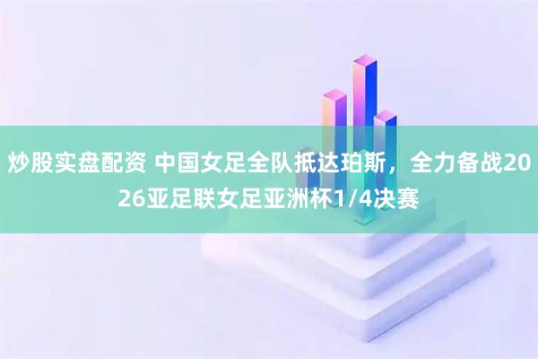 炒股实盘配资 中国女足全队抵达珀斯，全力备战2026亚足联女足亚洲杯1/4决赛