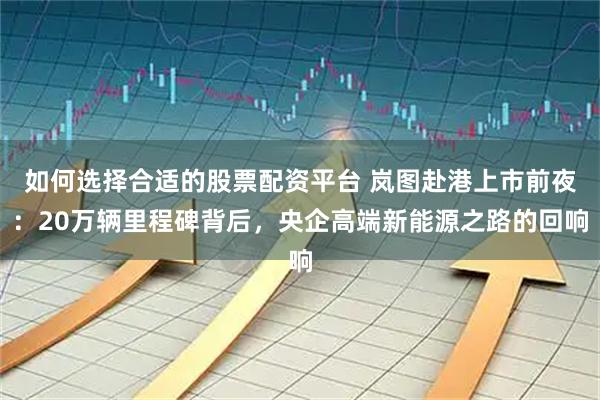 如何选择合适的股票配资平台 岚图赴港上市前夜：20万辆里程碑背后，央企高端新能源之路的回响