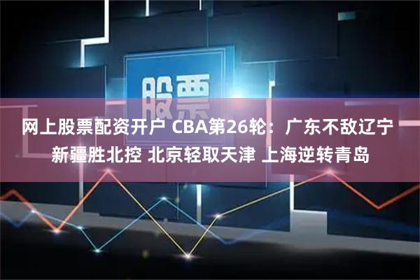 网上股票配资开户 CBA第26轮：广东不敌辽宁 新疆胜北控 北京轻取天津 上海逆转青岛