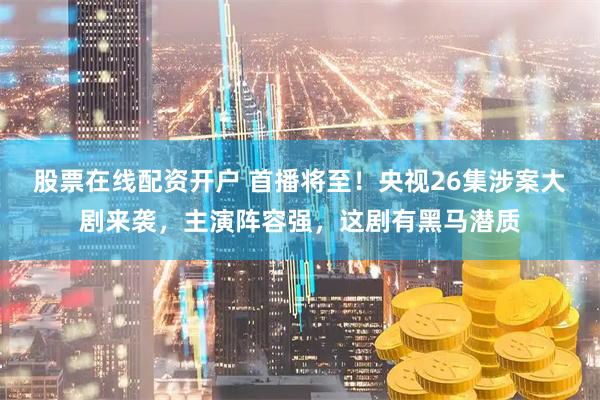 股票在线配资开户 首播将至！央视26集涉案大剧来袭，主演阵容强，这剧有黑马潜质